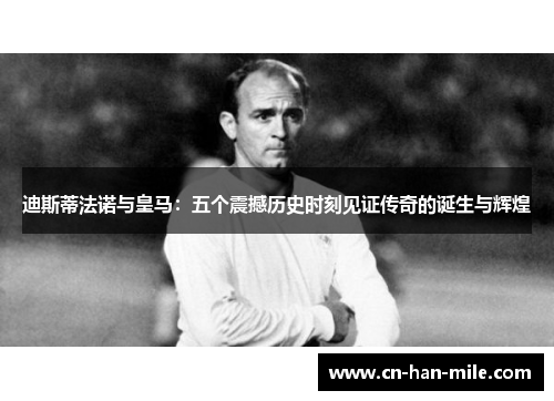迪斯蒂法诺与皇马：五个震撼历史时刻见证传奇的诞生与辉煌