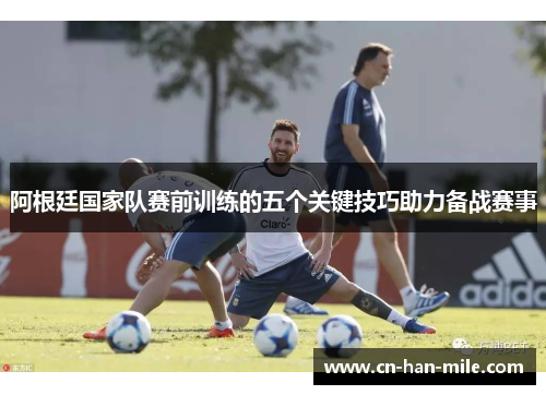 阿根廷国家队赛前训练的五个关键技巧助力备战赛事