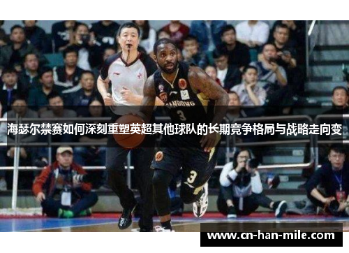 海瑟尔禁赛如何深刻重塑英超其他球队的长期竞争格局与战略走向变