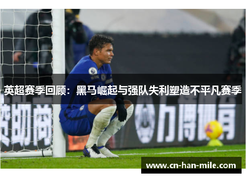 英超赛季回顾：黑马崛起与强队失利塑造不平凡赛季