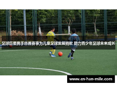 足球巨星携手慈善赛事为儿童足球发展捐款 助力青少年足球未来成长