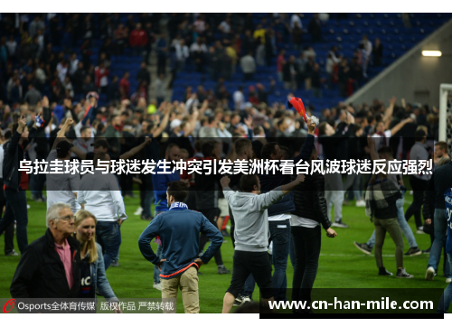 乌拉圭球员与球迷发生冲突引发美洲杯看台风波球迷反应强烈 乌拉圭球员与球迷发生冲突引发美洲杯看台风波球迷反应强烈