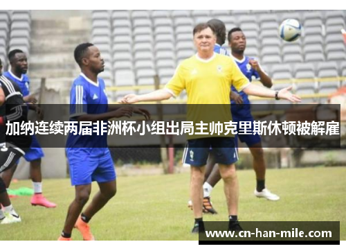加纳连续两届非洲杯小组出局主帅克里斯休顿被解雇 加纳连续两届非洲杯小组出局主帅克里斯休顿被解雇